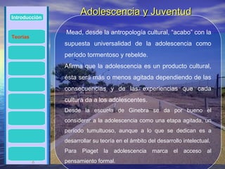 Introducción
                      Adolescencia y Juventud
               Mead, desde la antropología cultural, “acabo” con la
Teorías
               supuesta universalidad de la adolescencia como
               período tormentoso y rebelde.
               Afirma que la adolescencia es un producto cultural,
               ésta será más o menos agitada dependiendo de las
               consecuencias y de las experiencias que cada
               cultura da a los adolescentes.
               Desde la escuela de Ginebra se da por bueno el
               considerar a la adolescencia como una etapa agitada, un
               período tumultuoso, aunque a lo que se dedican es a
               desarrollar su teoría en el ámbito del desarrollo intelectual.
               Para   Piaget   la   adolescencia    marca    el   acceso   al
          4    pensamiento formal.
 