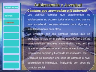 Introducción
                     Adolescencia y Juventud
               Cambios que acompañan a la pubertad.
Teorías        Los   distintos    cambios   que   experimentan   los
               adolescentes no ocurren todos a la vez, sino que se
Cambios
               van sucediendo secuencialmente para algunos y
               simultáneamente para otros.
               Se empieza con los cambios físicos que se
               producen no sólo en el sistema reproductor y en las
               características sexuales secundarias, sino en el
               funcionamiento de todo el sistema cardiovascular,
               respiratorio, tamaño y fuerza de los músculos, etc.
               Después se producen una serie de cambios a nivel
               psicológico e intelectual, finalizando con otros de

          6
               carácter social.
 