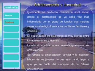 Introducción
                     Adolescencia y Juventud
               Igualmente se producen cambios a nivel social,
Teorías
               donde el adolescente se ve cada vez más
Cambios        influenciado por el grupo de iguales que muchas
               veces es el refugio frente a los conflictos familiares y
               sociales.
               La dependencia de este grupo es muy grande entre
               los adolescentes y jóvenes.
               La relación con los padres presenta igualmente una
               ambivalencia.
               Se retrasa la emancipación familiar y la inserción
               laboral de los jóvenes, lo que está dando lugar a
               que ya se hable del síndrome de la “eterna
          8
               adolescencia”.
 