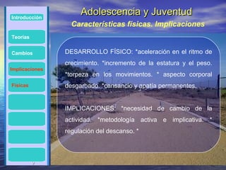 Introducción
                     Adolescencia y Juventud
                  Características físicas. Implicaciones
Teorías


Cambios         DESARROLLO FÍSICO: *aceleración en el ritmo de
                crecimiento. *incremento de la estatura y el peso.
Implicaciones
                *torpeza en los movimientos. * aspecto corporal
Físicas         desgarbado. *cansancio y apatía permanentes.


                IMPLICACIONES: *necesidad de cambio de la
                actividad. *metodología activa e implicativa. *
                regulación del descanso. *



          9
 
