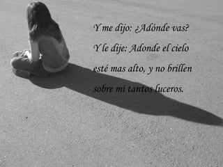 Y me dijo: ¿Adónde vas?
Y le dije: Adonde el cielo
esté mas alto, y no brillen
sobre mí tantos luceros.