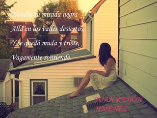 Hundió su mirada negra
Allá en los valles desiertos,
.
Y se quedó muda y triste,
Vagamente sonriendo.
JUAN RAMÓN
JIMÉNEZ