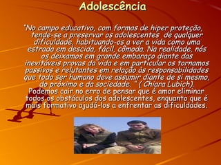 AdolescênciaAdolescência
““No campo educativo, com formas de hiper proteção,No campo educativo, com formas de hiper proteção,
tende-se a preservar os adolescentes de qualquertende-se a preservar os adolescentes de qualquer
dificuldade, habituando-os a ver a vida como umadificuldade, habituando-os a ver a vida como uma
estrada em descida, fácil, cômoda. Na realidade, nósestrada em descida, fácil, cômoda. Na realidade, nós
os deixamos em grande embaraço diante dasos deixamos em grande embaraço diante das
inevitáveis provas da vida e em particular os tornamosinevitáveis provas da vida e em particular os tornamos
passivos e relutantes em relação às responsabilidadespassivos e relutantes em relação às responsabilidades
que todo ser humano deve assumir diante de si mesmo,que todo ser humano deve assumir diante de si mesmo,
do próximo e da sociedade. “ ( Chiara Lubich).do próximo e da sociedade. “ ( Chiara Lubich).
Podemos cair no erro de pensar que é amor eliminarPodemos cair no erro de pensar que é amor eliminar
todos os obstáculos dos adolescentes, enquanto que étodos os obstáculos dos adolescentes, enquanto que é
mais formativo ajudá-los a enfrentar as dificuldades.mais formativo ajudá-los a enfrentar as dificuldades.
 