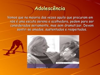 AdolescênciaAdolescência
Vemos que na maioria das vezes aquilo que procuram emVemos que na maioria das vezes aquilo que procuram em
nós é uma escuta serena e acolhedora, pedem para sernós é uma escuta serena e acolhedora, pedem para ser
considerados seriamente, mas sem dramatizar. Devemconsiderados seriamente, mas sem dramatizar. Devem
sentir-se amados, sustentados e respeitados.sentir-se amados, sustentados e respeitados.
 