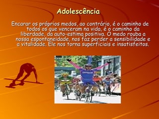 AdolescênciaAdolescência
Encarar os próprios medos, ao contrário, é o caminho deEncarar os próprios medos, ao contrário, é o caminho de
todos os que venceram na vida, é o caminho datodos os que venceram na vida, é o caminho da
liberdade, da auto-estima positiva. O medo rouba aliberdade, da auto-estima positiva. O medo rouba a
nossa espontaneidade, nos faz perder a sensibilidade enossa espontaneidade, nos faz perder a sensibilidade e
a vitalidade. Ele nos torna superficiais e insatisfeitos.a vitalidade. Ele nos torna superficiais e insatisfeitos.
 