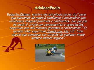 AdolescênciaAdolescência
Roberto ZiemerRoberto Ziemer, mestre em psicologia social diz, mestre em psicologia social diz" para" para
que passemos do medo à confiança é necessário queque passemos do medo à confiança é necessário que
utilizemos imagens positivas e confiantes...boa porçãoutilizemos imagens positivas e confiantes...boa porção
do medo é criada por pensamentos e associaçõesdo medo é criada por pensamentos e associações
negativas que nós mesmos geramos e reforçamos.."negativas que nós mesmos geramos e reforçamos.." OO
grande líder espiritualgrande líder espiritual chinês Lao-Tsechinês Lao-Tse diz"diz" todotodo
aquele que consegue ver através de qualquer medoaquele que consegue ver através de qualquer medo
sempre estará seguro".sempre estará seguro".
 