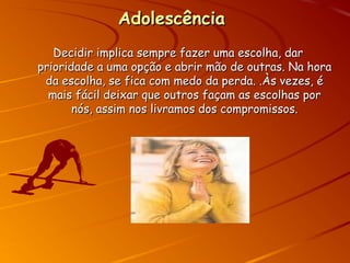 AdolescênciaAdolescência
Decidir implica sempre fazer uma escolha, darDecidir implica sempre fazer uma escolha, dar
prioridade a uma opção e abrir mão de outras. Na horaprioridade a uma opção e abrir mão de outras. Na hora
da escolha, se fica com medo da perda. .Às vezes, éda escolha, se fica com medo da perda. .Às vezes, é
mais fácil deixar que outros façam as escolhas pormais fácil deixar que outros façam as escolhas por
nós, assim nos livramos dos compromissos.nós, assim nos livramos dos compromissos.
 