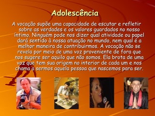 AdolescênciaAdolescência
A vocação supõe uma capacidade de escutar e refletirA vocação supõe uma capacidade de escutar e refletir
sobre as verdades e os valores guardados no nossosobre as verdades e os valores guardados no nosso
íntimo. Ninguém pode nos dizer qual atividade ou papelíntimo. Ninguém pode nos dizer qual atividade ou papel
dará sentido à nossa atuação no mundo, nem qual é adará sentido à nossa atuação no mundo, nem qual é a
melhor maneira de contribuirmos. A vocação não semelhor maneira de contribuirmos. A vocação não se
revela por meio de uma voz proveniente de fora querevela por meio de uma voz proveniente de fora que
nos sugere ser aquilo que não somos. Ela brota de umanos sugere ser aquilo que não somos. Ela brota de uma
voz que tem sua origem no interior de cada um e nosvoz que tem sua origem no interior de cada um e nos
chama a sermos aquela pessoa que nascemos para ser.chama a sermos aquela pessoa que nascemos para ser.
 