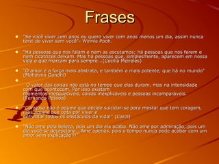FrasesFrases
• "Se você viver cem anos eu quero viver cem anos menos um dia, assim nunca"Se você viver cem anos eu quero viver cem anos menos um dia, assim nunca
terei de viver sem você"- Winnie Pooh.terei de viver sem você"- Winnie Pooh.
• ““Ha pessoas que nos falam e nem as escutamos; há pessoas que nos ferem eHa pessoas que nos falam e nem as escutamos; há pessoas que nos ferem e
nem cicatrizes deixam. Mas há pessoas que, simplesmente, aparecem em nossanem cicatrizes deixam. Mas há pessoas que, simplesmente, aparecem em nossa
vida e que marcam para sempre...(Cecília Meireles)vida e que marcam para sempre...(Cecília Meireles)
• "O amor é a força mais abstrata, e também a mais potente, que há no mundo""O amor é a força mais abstrata, e também a mais potente, que há no mundo"
(Mahatma Gandhi)(Mahatma Gandhi)
• O valor das coisas não está no tempo que elas duram, mas na intensidadeO valor das coisas não está no tempo que elas duram, mas na intensidade
com que acontecem. Por isso existemcom que acontecem. Por isso existem
momentos inesquecíveis, coisas inexplicáveis e pessoas incomparáveis.momentos inesquecíveis, coisas inexplicáveis e pessoas incomparáveis.
(Fernando Pessoa)(Fernando Pessoa)
• "Corajoso não é aquele que decide suicidar-se para mostar que tem coragem,"Corajoso não é aquele que decide suicidar-se para mostar que tem coragem,
mas aquele que opta por viver emas aquele que opta por viver e
enfrentar todos os obstáculos da vida!" (Carol)enfrentar todos os obstáculos da vida!" (Carol)
• ““Não ame pela beleza, pois um dia ela acaba. Não ame por admiração, pois umNão ame pela beleza, pois um dia ela acaba. Não ame por admiração, pois um
dia você se decepciona...Ame apenas, pois o tempo nunca pode acabar com umdia você se decepciona...Ame apenas, pois o tempo nunca pode acabar com um
amor sem explicação!!!"amor sem explicação!!!"
 