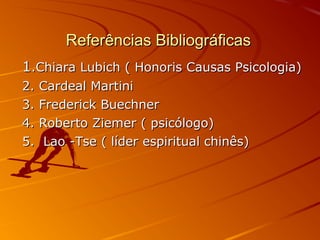 Referências BibliográficasReferências Bibliográficas
11.Chiara Lubich ( Honoris Causas Psicologia).Chiara Lubich ( Honoris Causas Psicologia)
2. Cardeal Martini2. Cardeal Martini
3. Frederick Buechner3. Frederick Buechner
4. Roberto Ziemer ( psicólogo)4. Roberto Ziemer ( psicólogo)
5. Lao -Tse ( líder espiritual chinês)5. Lao -Tse ( líder espiritual chinês)
 