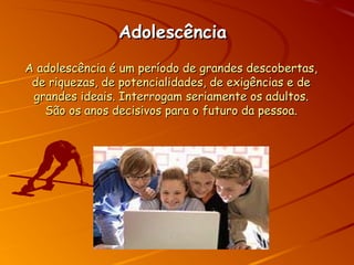 AdolescênciaAdolescência
A adolescência é um período de grandes descobertas,A adolescência é um período de grandes descobertas,
de riquezas, de potencialidades, de exigências e dede riquezas, de potencialidades, de exigências e de
grandes ideais. Interrogam seriamente os adultos.grandes ideais. Interrogam seriamente os adultos.
São os anos decisivos para o futuro da pessoa.São os anos decisivos para o futuro da pessoa.
 