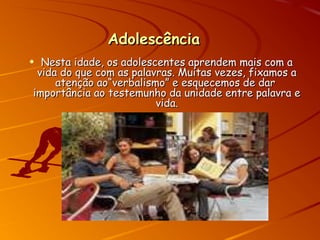 AdolescênciaAdolescência
• Nesta idade, os adolescentes aprendem mais com aNesta idade, os adolescentes aprendem mais com a
vida do que com as palavras. Muitas vezes, fixamos avida do que com as palavras. Muitas vezes, fixamos a
atenção ao“verbalismo” e esquecemos de daratenção ao“verbalismo” e esquecemos de dar
importância ao testemunho da unidade entre palavra eimportância ao testemunho da unidade entre palavra e
vida.vida.
 