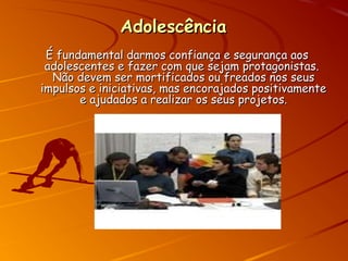 AdolescênciaAdolescência
É fundamental darmos confiança e segurança aosÉ fundamental darmos confiança e segurança aos
adolescentes e fazer com que sejam protagonistas.adolescentes e fazer com que sejam protagonistas.
Não devem ser mortificados ou freados nos seusNão devem ser mortificados ou freados nos seus
impulsos e iniciativas, mas encorajados positivamenteimpulsos e iniciativas, mas encorajados positivamente
e ajudados a realizar os seus projetos.e ajudados a realizar os seus projetos.
 