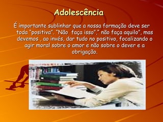 AdolescênciaAdolescência
É importante sublinhar que a nossa formação deve serÉ importante sublinhar que a nossa formação deve ser
toda “positiva”. “Não faça isso”,“ não faça aquilo”, mastoda “positiva”. “Não faça isso”,“ não faça aquilo”, mas
devemos , ao invés, dar tudo no positivo, focalizando odevemos , ao invés, dar tudo no positivo, focalizando o
agir moral sobre o amor e não sobre o dever e aagir moral sobre o amor e não sobre o dever e a
obrigação.obrigação.
 