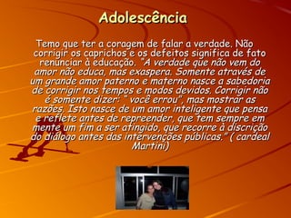 AdolescênciaAdolescência
Temo que ter a coragem de falar a verdade. NãoTemo que ter a coragem de falar a verdade. Não
corrigir os caprichos e os defeitos significa de fatocorrigir os caprichos e os defeitos significa de fato
renunciar à educação.renunciar à educação. “A verdade que não vem do“A verdade que não vem do
amor não educa, mas exaspera. Somente através deamor não educa, mas exaspera. Somente através de
um grande amor paterno e materno nasce a sabedoriaum grande amor paterno e materno nasce a sabedoria
de corrigir nos tempos e modos devidos. Corrigir nãode corrigir nos tempos e modos devidos. Corrigir não
é somente dizer: “ você errou”, mas mostrar asé somente dizer: “ você errou”, mas mostrar as
razões. Isto nasce de um amor inteligente que pensarazões. Isto nasce de um amor inteligente que pensa
e reflete antes de repreender, que tem sempre eme reflete antes de repreender, que tem sempre em
mente um fim a ser atingido, que recorre à discriçãomente um fim a ser atingido, que recorre à discrição
do diálogo antes das intervenções públicas.” ( cardealdo diálogo antes das intervenções públicas.” ( cardeal
Martini)Martini)
 