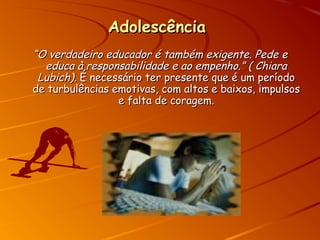 AdolescênciaAdolescência
““O verdadeiro educador é também exigente. Pede eO verdadeiro educador é também exigente. Pede e
educa à responsabilidade e ao empenho.” ( Chiaraeduca à responsabilidade e ao empenho.” ( Chiara
Lubich)Lubich). É necessário ter presente que é um período. É necessário ter presente que é um período
de turbulências emotivas, com altos e baixos, impulsosde turbulências emotivas, com altos e baixos, impulsos
e falta de coragem.e falta de coragem.
 