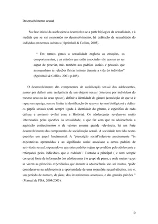 Desenvolvimento sexual
Na fase inicial da adolescência desenvolve-se a parte biológica da sexualidade, e à
medida que se vai avançando no desenvolvimento, há definição da sexualidade do
indivíduo em termos culturais ( Sprinthall & Collins, 2003).
“ Em termos gerais a sexualidade engloba as emoções, os
comportamentos, e as atitudes que estão associadas não apenas ao ser
capaz de procriar, mas também aos padrões sociais e pessoais que
acompanham as relações físicas íntimas durante a vida do indivíduo”
(Sprinthall & Collins, 2003, p.405).
O desenvolvimento das componentes de socialização sexual dos adolescentes,
passar por definir uma preferência de um objecto sexual (interesse por indivíduos do
mesmo sexo ou do sexo oposto), definir a identidade do género (convicção de que se é
rapaz ou rapariga, sem se limitar à identificação do sexo em termos biológicos) e definir
os papéis sexuais (está sempre ligada à identidade do género, é especifica de cada
cultura e portanto evolui com a História). Os adolescentes revelam-se muito
interessados pelas questões da sexualidade, o que faz com que na adolescência a
aquisição conhecimentos e de valores assuma grande relevância, há um forte
desenvolvimento das componentes de socialização sexual. A sociedade tem tido nestas
questões um papel fundamental. A “prescrição social”refere-se precisamente “às
expectativas apreendidas e ao significado social associado a certos padrões de
actividade sexual, esperando-se que estes padrões sejam apreendidos pelo adolescente e
reforçados pelos indivíduos que o rodeiam”. Contudo a principal ( e nem sempre
correcta) fonte de informação dos adolescentes é o grupo de pares, e onde muitas vezes
se vivem as primeiras experiências que durante a adolescência vão ser muitas, “pode
considerar-se na adolescência a oportunidade de uma moratória sexual-afectiva, isto é,
um período de namoro, de flirts, dos investimentos amorosos, e das grandes paixões ”
(Manual de PDA, 2004/2005).
10
 