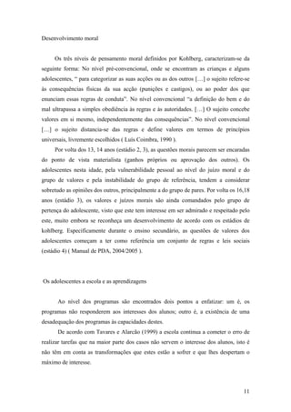 Desenvolvimento moral
Os três níveis de pensamento moral definidos por Kohlberg, caracterizam-se da
seguinte forma: No nível pré-convencional, onde se encontram as crianças e alguns
adolescentes, “ para categorizar as suas acções ou as dos outros […] o sujeito refere-se
às consequências físicas da sua acção (punições e castigos), ou ao poder dos que
enunciam essas regras de conduta”. No nível convencional “a definição do bem e do
mal ultrapassa a simples obediência às regras e às autoridades. […] O sujeito concebe
valores em si mesmo, independentemente das consequências”. No nível convencional
[…] o sujeito distancia-se das regras e define valores em termos de princípios
universais, livremente escolhidos ( Luís Coimbra, 1990 ).
Por volta dos 13, 14 anos (estádio 2, 3), as questões morais parecem ser encaradas
do ponto de vista materialista (ganhos próprios ou aprovação dos outros). Os
adolescentes nesta idade, pela vulnerabilidade pessoal ao nível do juízo moral e do
grupo de valores e pela instabilidade do grupo de referência, tendem a considerar
sobretudo as opiniões dos outros, principalmente a do grupo de pares. Por volta os 16,18
anos (estádio 3), os valores e juízos morais são ainda comandados pelo grupo de
pertença do adolescente, visto que este tem interesse em ser admirado e respeitado pelo
este, muito embora se reconheça um desenvolvimento de acordo com os estádios de
kohlberg. Especificamente durante o ensino secundário, as questões de valores dos
adolescentes começam a ter como referência um conjunto de regras e leis sociais
(estádio 4) ( Manual de PDA, 2004/2005 ).
Os adolescentes a escola e as aprendizagens
Ao nível dos programas são encontrados dois pontos a enfatizar: um é, os
programas não responderem aos interesses dos alunos; outro é, a existência de uma
desadequação dos programas às capacidades destes.
De acordo com Tavares e Alarcão (1999) a escola continua a cometer o erro de
realizar tarefas que na maior parte dos casos não servem o interesse dos alunos, isto é
não têm em conta as transformações que estes estão a sofrer e que lhes despertam o
máximo de interesse.
11
 