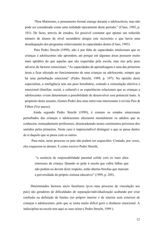 “Para Martorano, o pensamento formal emerge durante a adolescência, mas não
pode ser considerado como uma realidade tipicamente deste período.” (Claes, 1985, p.
101). De facto, através de estudos, foi possível constatar que apenas um reduzido
número de alunos de nível secundário atingiu este raciocínio e que havia uma
desadequação dos programas relativamente às capacidades destes (Claes, 1985).
Para Pedro Strecht (1999), não é por falta de capacidades intelectuais que as
crianças e adolescentes não aprendem, até porque em algumas áreas possuem muito
mais aptidões do que aquelas que são requeridas pela escola, mas sim pelo peso
adverso de factores emocionais. “As capacidades de aprendizagem é uma das primeiras
áreas a ficar afectada no funcionamento de uma crianças ou adolescente, sempre que
há uma perturbação emociona” (Pedro Strecht, 1999, p. 197). Na opinião deste
especialista, a inteligência tem um peso hereditário, contudo a estimulação afectiva e
emocional (familiar, social, e cultural) e as experiências relacionais que as crianças e
adolescentes vivem determinam a possibilidade de desenvolver esse potencial inato. A
propósito deste assunto, Gomes-Pedro deu uma entrevista interessante à revista Pais &
Filhos (Ver anexo).
Ainda segundo Pedro Strecht (1999), é comum os estados emocionais
perturbados das crianças e adolescentes afectarem mentalmente os adultos que as
conhecem, nomeadamente professores, desencadeando nestes sentimentos próximos dos
sentidos pelos primeiros. Neste caso é imprescindível distinguir o que se passa dentro
de si daquilo que se passa com os outros.
Para mim, neste processo os pais não podem ser esquecidos. Contudo, por vezes,
eles esquecem-se demais. E como escreve Pedro Strecht,
“a ausência de responsabilidade parental colide com os mais altos
interesses da criança. Quando se pede à escola que cubra falhas que
não podem ou devem dizer respeito, estão abertas brechas que marcam
a perversidade do próprio sistema educativo” (1999, p. 205).
Determinados factores sócio familiares (p.ex.:mau processo de vinculação aos
pais) são geradores de dificuldades de separação/individualização acabando por criar
confusão na definição de limites (no próprio interior e de interior com exterior) de
crianças e adolescentes, pelo que se torna muito difícil gerir a distância emocional. A
indisciplina na escola tem aqui as suas raízes ( Pedro Strecht, 1999 ).
12
 
