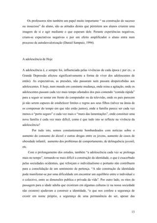 Os professores têm também um papel muito importante “ na construção do sucesso
ou insucesso” do aluno, são as atitudes destes que permitem aos alunos criarem uma
imagem de si e agir mediante o que esperam dele. Perante experiências negativas,
criam-se expectativas negativas e por um efeito amplificador o aluno entra num
processo de autodesvalorização (Daniel Sampaio, 1994).
A adolescência de Hoje
A adolescência é, e sempre foi, influenciada pelas vivências de cada época ( por ex.: a
Grande Depressão afectou significativamente a forma de viver dos adolescentes de
então). As expectativas, as pressões, não passaram nem passam despercebidas aos
adolescentes. E hoje, num mundo em constante mudança, onde reina a agitação, onde os
adolescentes passam cada vez mais tempo afastados dos pais comendo “comida rápida”
para a seguir se sentar em frente do computador ou da televisão, onde os pais parecem
já não serem capazes de estabelecer limites e regras aos seus filhos (talvez na ânsia de
os compensar do tempo em que não estão juntos), onde a família parece ser cada vez
menos o “porto seguro” e cada vez mais o “muro das lamentações”, onde constituir uma
nova família é cada vez mais difícil, como é que tudo isto se reflecte na vivência da
adolescência?
Por tudo isto, somos constantemente bombardeados com notícias sobre o
aumento do consumo do álcool e outras drogas entre os jovens, aumento de casos de
obesidade infantil, aumento dos problemas de comportamento, de delinquência juvenil,
etc.
Com o prolongamento dos estudos, também “a adolescência cada vez se prolonga
mais no tempo”, tornando-se mais difícil a construção da identidade, o que é exacerbado
pelas sociedades ocidentais, que reforçam o individualismo e portanto não contribuem
para a consolidação de um sentimento de pertença. “A não construção da identidade
pode manifestar-se por uma dificuldade em encontrar um equilíbrio entre o individual e
o colectivo, entre as dimensões publica e privada da vida”. Por outro lado, os ritos de
passagem para a idade adulta que existiram em algumas culturas (e na nossa sociedade
não existem) ajudavam a construir a identidade, “o que nos confere a segurança de
existir em nome próprio, a segurança de uma permanência do ser, apesar das
13
 