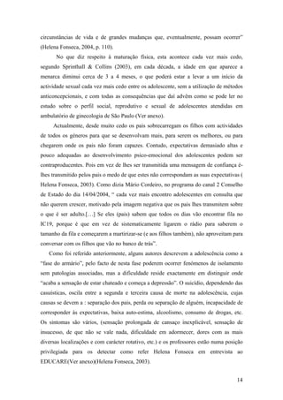 circunstâncias de vida e de grandes mudanças que, eventualmente, possam ocorrer”
(Helena Fonseca, 2004, p. 110).
No que diz respeito à maturação física, esta acontece cada vez mais cedo,
segundo Sprinthall & Collins (2003), em cada década, a idade em que aparece a
menarca diminui cerca de 3 a 4 meses, o que poderá estar a levar a um início da
actividade sexual cada vez mais cedo entre os adolescente, sem a utilização de métodos
anticoncepcionais, e com todas as consequências que daí advêm como se pode ler no
estudo sobre o perfil social, reprodutivo e sexual de adolescentes atendidas em
ambulatório de ginecologia de São Paulo (Ver anexo).
Actualmente, desde muito cedo os pais sobrecarregam os filhos com actividades
de todos os géneros para que se desenvolvam mais, para serem os melhores, ou para
chegarem onde os pais não foram capazes. Contudo, expectativas demasiado altas e
pouco adequadas ao desenvolvimento psico-emocional dos adolescentes podem ser
contraproducentes. Pois em vez de lhes ser transmitida uma mensagem de confiança é-
lhes transmitido pelos pais o medo de que estes não correspondam as suas expectativas (
Helena Fonseca, 2003). Como dizia Mário Cordeiro, no programa do canal 2 Conselho
de Estado do dia 14/04/2004, “ cada vez mais encontro adolescentes em consulta que
não querem crescer, motivado pela imagem negativa que os pais lhes transmitem sobre
o que é ser adulto.[…] Se eles (pais) sabem que todos os dias vão encontrar fila no
IC19, porque é que em vez de sistematicamente ligarem o rádio para saberem o
tamanho da fila e começarem a martirizar-se (e aos filhos também), não aproveitam para
conversar com os filhos que vão no banco de trás”.
Como foi referido anteriormente, alguns autores descrevem a adolescência como a
“fase do armário”, pelo facto de nesta fase poderem ocorrer fenómenos de isolamento
sem patologias associadas, mas a dificuldade reside exactamente em distinguir onde
“acaba a sensação de estar chateado e começa a depressão”. O suicídio, dependendo das
casuísticas, oscila entre a segunda e terceira causa de morte na adolescência, cujas
causas se devem a : separação dos pais, perda ou separação de alguém, incapacidade de
corresponder às expectativas, baixa auto-estima, alcoolismo, consumo de drogas, etc.
Os sintomas são vários, (sensação prolongada de cansaço inexplicável, sensação de
insucesso, de que não se vale nada, dificuldade em adormecer, dores com as mais
diversas localizações e com carácter rotativo, etc.) e os professores estão numa posição
privilegiada para os detectar como refer Helena Fonseca em entrevista ao
EDUCARE(Ver anexo)(Helena Fonseca, 2003).
14
 