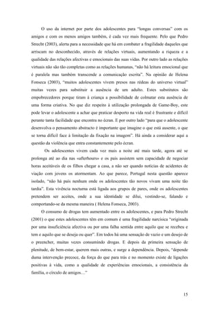 O uso da internet por parte dos adolescentes para “longas conversas” com os
amigos e com os menos amigos também, é cada vez mais frequente. Pelo que Pedro
Strecht (2003), alerta para a necessidade que há em combater a fragilidade daqueles que
arriscam no desconhecido, através de relações virtuais, aumentando a riqueza e a
qualidade das relações afectivas e emocionais das suas vidas. Por outro lado as relações
virtuais não são tão completas como as relações humanas, “não há leitura emocional que
é paralela mas também transcende a comunicação escrita”. Na opinião de Helena
Fonseca (2003), “muitos adolescentes vivem presos nas rédeas do universo virtual”
muitas vezes para substituir a ausência de um adulto. Estes substitutos são
empobrecedores porque tiram à criança a possibilidade de colmatar esta ausência de
uma forma criativa. No que diz respeito à utilização prolongada de Game-Boy, este
pode levar o adolescente a achar que praticar desporto na vida real é frustrante e difícil
perante tanta facilidade que encontra no écran. E por outro lado “para que o adolescente
desenvolva o pensamento abstracto é importante que imagine o que está ausente, o que
se torna difícil face à limitação da fixação na imagem”. Há ainda a considerar aqui a
questão da violência que entra constantemente pelo écran.
Os adolescentes vivem cada vez mais a noite até mais tarde, agora até se
prolonga até ao dia nas «afterhours» e os pais assistem sem capacidade de negociar
horas aceitáveis de os filhos chegar a casa, a não ser quando notícias de acidentes de
viação com jovens os atormentam. Ao que parece, Portugal nesta questão aparece
isolado, “não há país nenhum onde os adolescentes tão novos vivam uma noite tão
tardia”. Esta vivência nocturna está ligada aos grupos de pares, onde os adolescentes
pretendem ser aceites, onde a sua identidade se dilui, vestindo-se, falando e
comportando-se da mesma maneira ( Helena Fonseca, 2003).
O consumo de drogas tem aumentado entre os adolescentes, e para Pedro Strecht
(2001) o que estes adolescentes têm em comum é uma fragilidade narcísica “originada
por uma insuficiência afectiva ou por uma falha sentida entre aquilo que se recebeu e
tem e aquilo que se deseja ou quer”. Em todos há uma sensação de vazio e um desejo de
o preencher, muitas vezes consumindo drogas. E depois da primeira sensação de
plenitude, de bem-estar, querem mais outras, e surge a dependência. Depois, “depende
duma intervenção precoce, da força do que para trás e no momento existe de ligações
positivas à vida, como a qualidade de experiências emocionais, a consistência da
família, o círculo de amigos…”
15
 