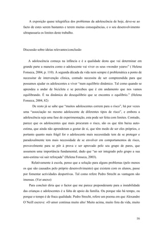 A exposição quase telegráfica dos problemas da adolescência de hoje, deve-se ao
facto de estes serem bastantes e terem muitas consequências, e o seu desenvolvimento
ultrapassaria os limites deste trabalho.
Discussão sobre ideias relevantes/conclusão
A adolescência começa na infância e é a qualidade desta que vai determinar em
grande parte a maneira como o adolescente vai viver os seus «wonder years»” ( Helena
Fonseca, 2004, p. 110). A segunda década da vida nem sempre é problemática a ponto de
necessitar de intervenção clínica, contudo necessita de ser compreendida para que
possamos ajudar os adolescentes a viver “num equilíbrio dinâmico. Tal como quando se
aprendeu a andar de bicicleta e se percebeu que é em andamento que nos vamos
equilibrando. É na dinâmica do desequilíbrio que se encontra o equilíbrio.” (Helena
Fonseca, 2004, 82)
De resto já se sabe que “muitos adolescentes correm para o risco”, há por vezes
uma “associação no mesmo adolescente de diferentes tipos de risco”, e embora a
adolescência seja uma fase de experimentação, esta pode ser feita com limites. Contudo,
parece que os adolescentes que mais procuram o risco, são os que têm baixa auto-
estima, que ainda não aprenderam a gostar de si, que têm medo de ser eles próprios, e
portanto quanto mais frágil for o adolescente mais necessidade tem de se proteger e
paradoxalmente tem mais necessidade de se envolver em comportamentos de risco,
provavelmente para se pôr à prova e ser aprovado pelo seu grupo de pares, que
assumem uma importância fundamental, dado que “ao ser integrado pelo grupo a sua
auto-estima vai sair reforçada” (Helena Fonseca, 2003).
Relativamente à escola, penso que a solução para alguns problemas (pelo menos
os que são causados pelo próprio desenvolvimento) que existem com os alunos, passe
por fomentar actividades desportivas. Tal como refere Pedro Strecht as vantagem são
imensas. (Ver anexo)
Para concluir diria que o factor que me parece preponderante para a instabilidade
das crianças e adolescentes é a falta de apoio da família. Ou porque não há tempo, ou
porque o tempo é de fraca qualidade. Pedro Strecht, refere um poema em que Alexandre
O`Neill escreve: «O amor continua muito alto/ Muito acima, muito fora da vida, muito
16
 