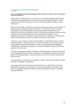 8.º Congresso de Medicina do Adolescente
11.04.2005
De 11 a 14 de Maio, Lisboa acolhe especialistas de todo o Mundo num evento em que se vai discutir o
mundo do adolescente.
Lisboa acolhe nos próximos dias 11 a 14 de Maio o 8.º Congresso Internacional de Medicina
do Adolescente, organizado pela International Association for Adolescent Health. O evento
realiza-se de quatro em quatro anos e reúne os maiores especialistas mundiais em saúde
adolescente.
Helena Fonseca, médica e presidente do comité de organização, destacou ao EDUCARE.PT as
mais-valias para Portugal por acolher este encontro. "O congresso vai reunir os maiores
especialistas mundiais em adolescência, pessoas que estudam há muitos anos esta
problemática. Penso que é importante investir na formação dos professores nesta área e este
congresso será uma oportunidade única para os professores interligarem com os
profissionais de saúde e actualizarem os seus conhecimentos", sublinhou a coordenadora da
consulta de adolescentes do serviço de Pediatria do Hospital de Santa Maria.
O encontro - que se realiza no Centro Cultural de Belém - é subordinado ao tema "Positive
Youth Development - Empowering Youth in a World in Transition" e será composto por seis
sessões plenárias dadas por especialistas de renome. Nestas palestras serão debatidas,
nomeadamente, as questões da resiliência e os factores protectores no desenvolvimento do
adolescente a vários níveis.
Os temas mais prementes ligados à adolescência serão abordados ao longo de 55 workshops
e 75 apresentações feitas por médicos, professores e investigadores oriundos de mais de 25
países. De Portugal participam, entre outros, Mário Cordeiro, Gomes-Pedro, Pedro Strecht e
Daniel Sampaio.
O evento destina-se a professores mas também a médicos, enfermeiros, psicólogos, técnicos
de saúde, investigadores e estudantes.
As inscrições podem ser feitas através da Mundiconvenius ( 21 364 94 98), que também
disponibiliza o programa do congresso, que tem como patrocinadores institucionais, entre
outros, a Sociedade Portuguesa de Pediatria, a Câmara Municipal de Lisboa e a Fundação
Calouste Gulbenkian.
21
 