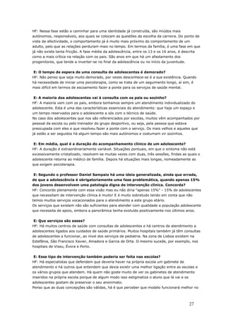 HF: Nessa fase estão a caminhar para uma identidade já construída, são miúdos mais
autónomos, responsáveis, aos quais se colocam as questões da escolha da carreira. Do ponto de
vista da afectividade, o comportamento já é muito mais próximo do comportamento de um
adulto, pelo que as relações perduram mais no tempo. Em termos da família, é uma fase em que
já não existe tanta fricção. A fase média da adolescência, entre os 13 e os 16 anos, é descrita
como a mais crítica na relação com os pais. São anos em que há um afastamento dos
progenitores, que tende a inverter-se no final da adolescência ou no início da juventude.
E: O tempo de espera de uma consulta de adolescentes é demorado?
HF: Não penso que seja muito demorado, por vezes desconhece-se é a sua existência. Quando
há necessidade de iniciar uma psicoterapia, como se trata de um seguimento longo, aí sim, é
mais difícil em termos de escoamento fazer a ponte para os serviços de saúde mental.
E: A maioria dos adolescentes vai à consulta com os pais ou sozinho?
HF: A maioria vem com os pais, embora tenhamos sempre um atendimento individualizado do
adolescente. Esta é uma das características essenciais do atendimento: que haja um espaço e
um tempo reservados para o adolescente a sós com o técnico de saúde.
No caso dos adolescentes que nos são referenciados por escolas, muitos vêm acompanhados por
pessoal da escola ou pelo treinador do grupo desportivo, ou seja, pela pessoa que estava
preocupada com eles e que resolveu fazer a ponte com o serviço. Os mais velhos e aqueles que
já estão a ser seguidos há algum tempo são mais autónomos e costumam vir sozinhos.
E: Em média, qual é a duração do acompanhamento clínico de um adolescente?
HF: A duração é extraordinariamente variável. Situações pontuais, em que o sintoma não está
excessivamente cristalizado, resolvem-se muitas vezes com duas, três sessões, findas as quais o
adolescente retorna ao médico de família. Depois há situações mais longas, nomeadamente as
que exigem psicoterapia.
E: Segundo o professor Daniel Sampaio há uma ideia generalizada, ainda que errada,
de que a adolescência é obrigatoriamente uma fase problemática, quando apenas 15%
dos jovens desenvolvem uma patologia digna de intervenção clínica. Concorda?
HF: Concordo plenamente com essa visão mas eu não diria "apenas 15%" - 15% de adolescentes
que necessitam de intervenção clínica é muito! E é muito sobretudo tendo em conta que não
temos muitos serviços vocacionados para o atendimento a este grupo etário.
Os serviços que existem não são suficientes para atender com qualidade a população adolescente
que necessita de apoio, embora a panorâmica tenha evoluído positivamente nos últimos anos.
E: Que serviços são esses?
HF: Há muitos centros de saúde com consultas de adolescentes e há centros de atendimento a
adolescentes ligados aos cuidados de saúde primários. Muitos hospitais também já têm consultas
de adolescentes a funcionar, ao nível dos serviços de pediatria. Na zona de Lisboa existem na
Estefânia, São Francisco Xavier, Amadora e Garcia de Orta. O mesmo sucede, por exemplo, nos
hospitais de Viseu, Évora e Porto.
E: Esse tipo de intervenção também poderia ser feita nas escolas?
HF: Há especialistas que defendem que deveria haver na própria escola um gabinete de
atendimento e há outros que entendem que devia existir uma melhor ligação entre as escolas e
os vários grupos que atendem. Há quem não goste muito de ver os gabinetes de atendimento
inseridos na própria escola porque de algum modo isso estigmatiza o aluno que lá vai e os
adolescentes gostam de preservar o seu anonimato.
Penso que as duas concepções são válidas, há é que perceber que modelo funcionará melhor no
27
 