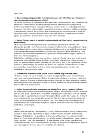 nosso País.
E: Os docentes portugueses têm formação adequada para identificar os adolescentes
que requerem acompanhamento clínico?
HF: Muitos professores já estão bastante alertados para o tipo de problemas mais prevalentes na
adolescência. Penso contudo que deveria existir um maior intercâmbio de formação entre
professores e profissionais de saúde, de modo a que a referenciação por parte dos professores
fosse ainda mais eficaz e generalizada. Porque efectivamente os professores estão numa posição
privilegiada para detectar precocemente determinadas situações, nomeadamente as alterações
de comportamento alimentar. A par da família, a escola é, de facto, a arena importante nesta
ligação que os serviços de saúde têm de fazer com outros parceiros.
E: De que forma é que os progenitores podem ajudar os filhos a viver tranquilamente a
adolescência?
HF: É extraordinariamente importante que a família ajude a promover a autonomia do
adolescente, que não o controle demasiado, mas que simultaneamente saiba estabelecer regras e
limites. Os pais devem mostrar afecto, muita disponibilidade, mostrar que estão lá, permitir que
o seu filho se desenvolva autonomamente - porque sem autonomia não há adolescência - mas
fornecendo em simultâneo alguma estrutura, para que o desenvolvimento se possa efectuar da
forma mais harmoniosa possível.
Tudo isto tem razões do ponto de vista científico: o córtex pré-frontal é a zona do nosso cérebro
que permite tomar decisões, planear a médio e longo prazo, saber escolher. O que acontece é
que o seu desenvolvimento só está terminado por volta dos 25 anos, o que significa que não é só
a mania do adolescente de dar connosco em doidos. Por vezes não cumprem horários ou não
sabem planificar o seu trabalho a nível da escola porque, de facto, ainda não têm essa
capacidade. E nós temos de os ajudar.
E: As consultas de adolescentes podem ajudar também os pais nessa tarefa?
HF: Damos sempre um pouco de apoio aos pais na educação dos filhos, mas obviamente que
esta é uma matéria que ultrapassa o âmbito dessas consultas. Daí que eu veria com muito bons
olhos a existência de grupos de suporte nas juntas de freguesia, nos vários serviços de cuidados
de saúde primários, nas associações de pais nas escolas, onde os pais de adolescentes pudessem
discutir, entre eles, estas questões.
E: Muitas das complicações que surgem na adolescência têm as raízes na infância?
HF: Determinados comportamentos não começaram, de facto, de um dia para o outro. Já vêm de
trás, e aí vale muito a pena que os pais que têm filhos pequenos façam desde cedo um trabalho
de prevenção de alguns comportamentos. Nomeadamente na questão das regras e dos limites: é
muito importante que uma criança saiba aceitar um "não" sem ficar revoltado, percebendo que
os pais ou os professores estão ali para ajudar. Esta é uma área em que desde pequeninos se
pode fazer bastante, no sentido da criança não chegar à adolescência com uma incapacidade
completa de aceitar regras.
PERFIL
Helena Fonseca é médica e coordenadora da Consulta de Adolescentes do Serviço de Pediatria do
Hospital de Santa Maria. É presidente da Secção de Medicina do Adolescente da Sociedade
Portuguesa de Pediatria e vice-presidente da International Association for Adolescent Health.
Depois de "Compreender os Adolescentes - um desafio para Pais e Educadores", prepara-se para
lançar, em Maio, "Viver com Adolescentes". A obra pretende ajudar os pais a perceber que
comportamentos são, afinal, normais nos filhos e outros que lhes passam despercebidos mas que
vale a pena agarrar, de modo a prevenir comportamentos de risco.
28
 