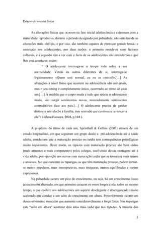 Desenvolvimento físico
As alterações físicas que ocorrem na fase inicial adolescência e culminam com a
maturidade reprodutiva, durante o período designado por puberdade, são sem dúvida as
alterações mais visíveis, e por isso, são também capazes de provocar grande tensão e
ansiedade nos adolescentes, por duas razões: a primeira prende-se com factores
culturais, e a segunda tem a ver com o facto de os adolescentes não entenderem o que
lhes está acontecer, assim:
“ O adolescente interroga-se o tempo todo sobre a sua
normalidade. Vendo os outros diferentes de si, interroga-se
legitimamente «Quem será normal, eu ou os outros?».[…] As
alterações a nível físico que ocorrem na adolescência são universais,
mas o seu timing é completamente único, ocorrendo ao ritmo de cada
um.[…] À medida que o corpo muda e tudo que rodeia o adolescente
muda, vão surgir sentimentos novos, nomeadamente sentimentos
contraditórios face aos pais.[…] O adolescente precisa de ganhar
distância em relação à família, mas sentindo que continua a pertencer a
ela” ( Helena Fonseca, 2004, p.104 ).
A propósito do ritmo de cada um, Sprinthall & Collins (2003) através de um
estudo longitudinal, em que seguiram um grupo desde a pré-adolescência até à idade
adulta, concluíram que a maturação precoce ou tardia tem consequências psicológicas
muito importantes. Deste modo, os rapazes com maturação precoce são bem vistos
(mais atraentes e mais competentes) pelos colegas, usufruindo destas vantagens até à
vida adulta, por oposição aos outros com maturação tardia que se tornaram mais tensos
e ansiosos. No que concerne às raparigas, as que têm maturação precoce, podem tornar-
se menos populares, mais introspectivas, mais inseguras, menos equilibradas e menos
expressivas.
Na puberdade ocorre um pico de crescimento, ou seja, há um crescimento ósseo
(crescimento alternado, em que primeiro crescem os ossos longos e não todos ao mesmo
tempo, o que confere aos adolescentes um aspecto deselegante e desengonçado) muito
acelerado que conduz a um salto do crescimento em altura. Posteriormente ocorre um
desenvolvimento muscular que aumenta consideravelmente a força física. Nas raparigas
este “salto em altura" acontece dois anos mais cedo que nos rapazes. A maioria dos
5
 