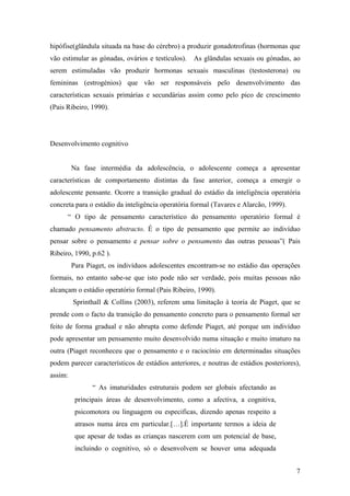 hipófise(glândula situada na base do cérebro) a produzir gonadotrofinas (hormonas que
vão estimular as gónadas, ovários e testículos). As glândulas sexuais ou gónadas, ao
serem estimuladas vão produzir hormonas sexuais masculinas (testosterona) ou
femininas (estrogénios) que vão ser responsáveis pelo desenvolvimento das
características sexuais primárias e secundárias assim como pelo pico de crescimento
(Pais Ribeiro, 1990).
Desenvolvimento cognitivo
Na fase intermédia da adolescência, o adolescente começa a apresentar
características de comportamento distintas da fase anterior, começa a emergir o
adolescente pensante. Ocorre a transição gradual do estádio da inteligência operatória
concreta para o estádio da inteligência operatória formal (Tavares e Alarcão, 1999).
“ O tipo de pensamento característico do pensamento operatório formal é
chamado pensamento abstracto. É o tipo de pensamento que permite ao indivíduo
pensar sobre o pensamento e pensar sobre o pensamento das outras pessoas”( Pais
Ribeiro, 1990, p.62 ).
Para Piaget, os indivíduos adolescentes encontram-se no estádio das operações
formais, no entanto sabe-se que isto pode não ser verdade, pois muitas pessoas não
alcançam o estádio operatório formal (Pais Ribeiro, 1990).
Sprinthall & Collins (2003), referem uma limitação à teoria de Piaget, que se
prende com o facto da transição do pensamento concreto para o pensamento formal ser
feito de forma gradual e não abrupta como defende Piaget, até porque um indivíduo
pode apresentar um pensamento muito desenvolvido numa situação e muito imaturo na
outra (Piaget reconheceu que o pensamento e o raciocínio em determinadas situações
podem parecer característicos de estádios anteriores, e noutras de estádios posteriores),
assim:
“ As imaturidades estruturais podem ser globais afectando as
principais áreas de desenvolvimento, como a afectiva, a cognitiva,
psicomotora ou linguagem ou especificas, dizendo apenas respeito a
atrasos numa área em particular.[…].É importante termos a ideia de
que apesar de todas as crianças nascerem com um potencial de base,
incluindo o cognitivo, só o desenvolvem se houver uma adequada
7
 