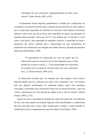estimulação do meio envolvente, independentemente do meio sócio-
cultural” ( Pedro Strecht, 2001, p.102 ).
O pensamento formal adquirido gradualmente à medida que o adolescente vai
evoluindo no seu desenvolvimento (que é qualitativamente diferente em cada estádio) e
que se traduz pela capacidade do indivíduo em raciocinar sobre hipóteses (formulam
hipóteses sobre coisas que não existem), pela capacidade de operar com operações de
segunda ordem (exemplo: sabem que 3x4=12, mas também que 12 está para 3, assim
como, 4 está para1), pela capacidade de manipular variáveis, e capacidade de tomar a
perspectiva dos outros, contribui para o aparecimento de uma característica do
pensamento dos adolescentes que atingem este estádio (formal), chamada egocentrismo
adolescente (Pais Ribeiro, 1990).
“O egocentrismo do adolescente faz com que aquilo que ele
(adolescente) pensa no momento, por ser tão importante para si, tenha
também de ser para os outros. […] Essa incapacidade de se descentrar
de si próprio, de ver o ponto de vista dos outros, por vezes surpreende-
nos [...]”( Helena Fonseca, 2004, p.82 ).
O adolescente considera que vive emoções que mais ninguém viveu, sente-se
diferente daquilo que era e diferente dos outros. Está “espantado” com o ele próprio,
pelo que algumas manifestações de isolamento podem surgir (sem patologias
associadas), constituindo uma característica desta fase do desenvolvimento, e por essa
“razão a adolescência tem sido descrita por alguns como a fase do armário” (Helena
Fonseca, 2003, p. 112).
Apesar de terem a capacidade de entender que outros têm pontos de vista diferentes
do seu, e de serem capazes de formular hipóteses sobre possibilidades, os adolescentes
não têm motivação para o fazer, estão voltados para si próprio, a tentar entender as
modificações físicas e comportamentais que têm sofrido ( Pais Ribeiro, 1990 ).
8
 