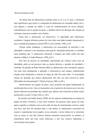 Desenvolvimento social
Na última fase da adolescência, portanto entre os 15 e os 21 anos, o fenómeno
mais significativo que ocorre é a integração do adolescente na sociedade adulta, isto é,
este adquire o estatuto de adulto, à custa do estabelecimento de novas relações,
nomeadamente com os grupos de pares, e também através da alteração das relações já
existentes como por exemplo com a família.
Nesta fase o adolescente vai desenvolver “a capacidade para diferenciar,
coordenar e integrar diferentes pontos de vista sobre uma dada situação interpessoal é,
pois, a tomada de perspectiva social (TPS)”( Luís Coimbra, 1990, p.19).
Perante tantas mudanças, o adolescente tem necessidade de descobrir a sua
identidade e construir a sua autonomia, num jogo de vinculação/autonomia, e é também
nesta dinâmica que “o adolescente reformula a imagem que tinha criado dos pais
durante a infância “( Isabel Menezes, 1990, p.55 ).
Esta fase de procura de identidade, denominada por Erikson como crise de
identidade, pode ser um processo mais ou menos doloroso, e gerador de ansiedade e
confusão. Na opinião de Pedro Strecht (2001) os adolescentes com vinculações seguras,
vão estar mais predispostos a aprender, a relacionar-se com amigos, estabelecendo
relações mais duradouras e estáveis ao longo da vida. Por outro lado: “A necessidade
imensa de oposição que muitos adolescentes têm face aos pais inscreve-se numa
dificuldade de autonomização” ( Helena Fonseca, 2003, p.104 ).
Relativamente aos grupos de pares, estes assumem um papel fundamental na
socialização dos jovens, “pois as interacções com os parceiros do mesmo sexo e do sexo
oposto oferecem um protótipo das relações que, adultos, eles realizarão no plano social,
profissional e sexual” ( Claes,1985, p. 144 ).
De acordo com Isabel Soares (1990), há três aspectos fundamentais na relação de
grupos de pares: Primeiro, é mais fácil construir um percurso entre iguais, há mais
apoio; segundo, as relações com os pais estão em fase de reestruturação; terceiro, sendo
esta fase, uma fase de transição para a vida adulta, os adolescentes necessitam de
ensaiar e experimentar novos papéis, novas emoções e novas formas de se relacionar
com os outros (a esta fase Erikson chamou moratória psicossocial), no entanto, as
experiências tanto são boas como dolorosas, e por isso torna-se importante o
envolvimento entre iguais.
9
 