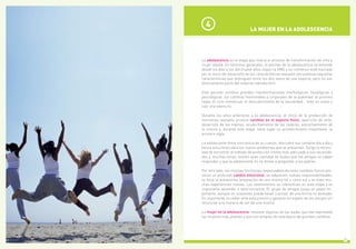 7
La adolescencia es la etapa que marca el proceso de transformación de niña a
mujer adulta. En términos generales, el periodo de la adolescencia se extiende
desde los diez a los diecinueve años según la OMS y su comienzo está marcado
por el inicio del desarrollo de las características sexuales secundarias (aquellas
características que distinguen entre los dos sexos de una especie, pero no son
directamente parte del sistema reproductor).
Este periodo conlleva grandes transformaciones morfológicas, fisiológicas y
psicológicas: los cambios hormonales y corporales de la pubertad, la primera
regla, el ciclo menstrual, el descubrimiento de la sexualidad... todo es nuevo y
casi una aventura.
Durante los años anteriores a la adolescencia, el inicio de la producción de
hormonas sexuales provoca cambios en el aspecto físico: aparición de vello,
desarrollo de las mamas, ensanchamiento de las caderas, estrechamiento de
la cintura y, durante esta etapa, tiene lugar un acontecimiento importante: la
primera regla.
La adolescente toma conciencia de su cuerpo, descubre sus cambios día a día y
busca soluciones para los nuevos problemas que se presentan. Surge la necesi-
dad de encontrar el método de protección íntima más adecuado a sus necesida-
des y, muchas veces, existen gran cantidad de dudas que las amigas no saben
responder y que la adolescente no se atreve a preguntar a los padres.
Por otro lado, las mismas hormonas responsables de estos cambios físicos pro-
vocan un profundo cambio emocional: se adquieren nuevas responsabilidades,
se forja la autoestima (aceptación de uno mismo tal y como es) y se viven mu-
chas experiencias nuevas. Los sentimientos se intensifican en esta etapa y es
importante aprender a exteriorizarlos. El grupo de amigos juega un papel im-
portante, aunque en ocasiones puede llevar a actuar de una forma no deseada.
Es importante no ceder ante esta presión y ganarse el respeto de los amigos sin
renunciar a la manera de ser de una misma.
La mujer en la adolescencia  resuelve algunas de las dudas que han expresado
las mujeres más jóvenes y que son propias de esta época de grandes cambios.
LA MUJER EN LA ADOLESCENCIA
4
 