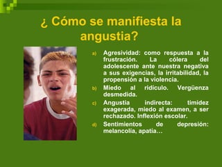 ¿ Cómo se manifiesta la
angustia?
a) Agresividad: como respuesta a la
frustración. La cólera del
adolescente ante nuestra negativa
a sus exigencias, la irritabilidad, la
propensión a la violencia.
b) Miedo al ridículo. Vergüenza
desmedida.
c) Angustia indirecta: timidez
exagerada, miedo al examen, a ser
rechazado. Inflexión escolar.
d) Sentimientos de depresión:
melancolía, apatía…
 