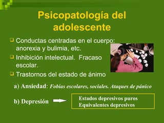 Psicopatología del
adolescente
 Conductas centradas en el cuerpo:
anorexia y bulimia, etc.
 Inhibición intelectual. Fracaso
escolar.
 Trastornos del estado de ánimo
a) Ansiedad: Fobias escolares, sociales. Ataques de pánico
b) Depresión
Estados depresivos puros
Equivalentes depresivos
 