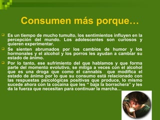 Consumen más porque…
 Es un tiempo de mucho tumulto, los sentimientos influyen en la
percepción del mundo. Los adolescentes son curiosos y
quieren experimentar.
 Se sienten abrumados por los cambios de humor y los
hormonales y el alcohol y los porros les ayudan a cambiar su
estado de ánimo.
 Por lo tanto, ese sufrimiento del que hablamos y que forma
parte del momento evolutivo, se mitiga a veces con el alcohol
que es una droga que como el cannabis que modifica el
estado de ánimo por lo que su consumo está relacionado con
las respuestas psicológicas positivas que produce, lo mismo
sucede ahora con la cocaína que les “ baja la borrachera” y les
da la fuerza que necesitan para continuar la marcha…
 
