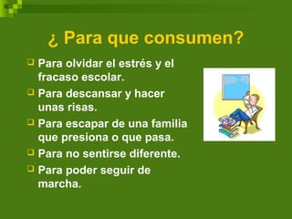 ¿ Para que consumen?
 Para olvidar el estrés y el
fracaso escolar.
 Para descansar y hacer
unas risas.
 Para escapar de una familia
que presiona o que pasa.
 Para no sentirse diferente.
 Para poder seguir de
marcha.
 
