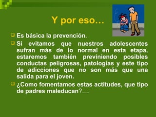 Y por eso…
 Es básica la prevención.
 Si evitamos que nuestros adolescentes
sufran más de lo normal en esta etapa,
estaremos también previniendo posibles
conductas peligrosas, patologías y este tipo
de adicciones que no son más que una
salida para el joven.
 ¿Como fomentamos estas actitudes, que tipo
de padres maleducan?….
 