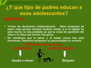 ¿Y que tipo de padres educan a
esos adolescentes?
Autoritarios
 Toman las decisiones unilateralmente. Hijos incapaces de
hacer nada porque siempre tendrán miedo, y si la rigidez ha
sido mucha, lo más probable es que la crisis de oposición del
chico o la chica sea mucho más grave.
 No olvidemos que el temor y el miedo nunca han sido
formativos. Debemos enriquecer su personalidad no anularla.
Diferenciar siempre entre
AUTORIDAD Y AUTORITARISMO
Ayuda a crecer Bloquea
 