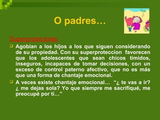O padres…
Superprotectores:
 Agobian a los hijos a los que siguen considerando
de su propiedad. Con su superproteccion favorecen
que los adolescentes que sean chicos tímidos,
inseguros, incapaces de tomar decisiones, con un
exceso de control paterno afectivo, que no es más
que una forma de chantaje emocional.
 A veces existe chantaje emocional… “¿ te vas a ir?
¿ me dejas sola? Yo que siempre me sacrifiqué, me
preocupé por ti…”
 