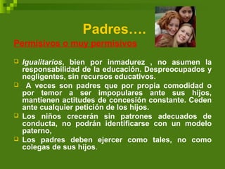 Padres….
Permisivos o muy permisivos
 Igualitarios, bien por inmadurez , no asumen la
responsabilidad de la educación. Despreocupados y
negligentes, sin recursos educativos.
 A veces son padres que por propia comodidad o
por temor a ser impopulares ante sus hijos,
mantienen actitudes de concesión constante. Ceden
ante cualquier petición de los hijos.
 Los niños crecerán sin patrones adecuados de
conducta, no podrán identificarse con un modelo
paterno,
 Los padres deben ejercer como tales, no como
colegas de sus hijos.
 