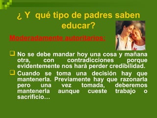 ¿ Y qué tipo de padres saben
educar?
Moderadamente autoritarios:
 No se debe mandar hoy una cosa y mañana
otra, con contradicciones porque
evidentemente nos hará perder credibilidad.
 Cuando se toma una decisión hay que
mantenerla. Previamente hay que razonarla
pero una vez tomada, deberemos
mantenerla aunque cueste trabajo o
sacrificio…
 