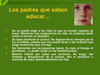 Los padres que saben
educar…
 No se puede exigir a los hijos lo que no somos capaces de
hacer. Mantener una congruencia de vida, no podemos pedir
orden si somos un desastre….
 Se debe mantener el control. No dejarse llevar siempre por la
ira, el enfado, puesto que nos puede llevar a dar órdenes que
luego tendremos que corregir.
 Ser tolerantes con las pequeñas cosas, (la ropa, el tatuaje, el
pendiente…) y poder exigir en las fundamentales.
 Mostrar interés por todas sus acciones. No exigir, dar
órdenes y desaparecer de la escena, leer el periódico o
marchar de casa, desatendiéndose del hijo.
 