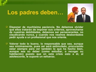 Los padres deben…
 Disponer de muchísima paciencia. No debemos olvidar
que ellos tratarán de imponer sus criterios, aprovecharse
de nuestras debilidades, debemos ser perseverantes, no
claudicando nunca, y cuando nos veamos desbordados
pedir ayuda a un profesional que nos oriente.
 Valorar todo lo bueno, lo responsable que sea, aunque
sea minimamente, pues así será estimulado, procurando
estar siempre para ver también lo que ha hecho bien,
aunque sea su deber (como estudiar, o recoger su
habitación) puesto que en esta crisis esto a él, al
adolescente, le supone un esfuerzo.
 