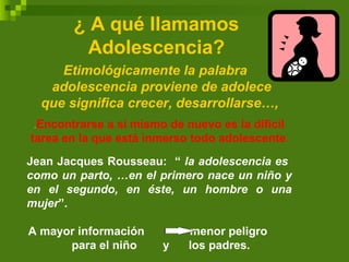 ¿ A qué llamamos
Adolescencia?
Etimológicamente la palabra
adolescencia proviene de adolece
que significa crecer, desarrollarse…,
.Encontrarse a sí mismo de nuevo es la difícil
tarea en la que está inmerso todo adolescente.
Jean Jacques Rousseau: “ la adolescencia es
como un parto, …en el primero nace un niño y
en el segundo, en éste, un hombre o una
mujer”.
A mayor información menor peligro
para el niño y los padres.
 