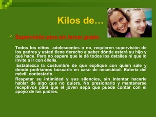Kilos de…
 Supervisión pero sin tercer grado:
Todos los niños, adolescentes o no, requieren supervisión de
los padres y usted tiene derecho a saber dónde estará su hijo y
qué hace. Pero no espere que le dé todos los detalles ni que lo
invite a ir con él/ella.
Establezca la costumbre de que explique con quien sale y
donde podríamos buscarle en caso de necesidad. Batería del
móvil, contestarlo.
Respetar su intimidad y sus silencios, sin intentar hacerle
hablar de algo que no quiera. No presionarlo y mantenerse
receptivos para que el joven sepa que puede contar con el
apoyo de los padres.
 