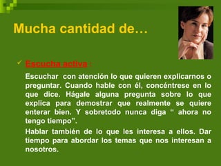 Mucha cantidad de…
 Escucha activa :
Escuchar con atención lo que quieren explicarnos o
preguntar. Cuando hable con él, concéntrese en lo
que dice. Hágale alguna pregunta sobre lo que
explica para demostrar que realmente se quiere
enterar bien. Y sobretodo nunca diga “ ahora no
tengo tiempo”.
Hablar también de lo que les interesa a ellos. Dar
tiempo para abordar los temas que nos interesan a
nosotros.
 