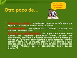 Otro poco de…
 Tómarlos en serio, no tratarlos como seres inferiores que
explican cosas de las que estamos de vuelta.
 No sermonear… No aprovechar cualquier ocasión para
soltarles “el mismo rollo”.
 No hacer comparaciones. Es importante evitar, tanto
cuando les hagamos propuestas como cuando los
censuremos, ponernos a nosotros mismos como modelos ("A
tu edad yo...") o poner como ejemplo a otras personas ("Mira tu
hermano como..."). Es injusto, ofensivo y un camino seguro
para conseguir su animadversión. En todo caso compárelo con
él mismo ("Seguro que lo conseguirás, como cuando
hiciste...").
Yo a tu edad…
Tu que sabrás…
tu hermano…
 